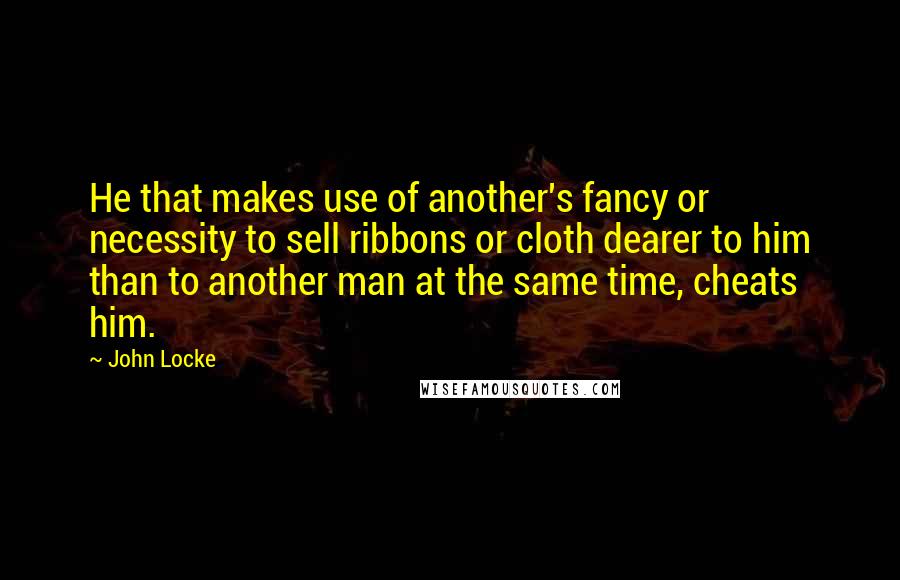 John Locke Quotes: He that makes use of another's fancy or necessity to sell ribbons or cloth dearer to him than to another man at the same time, cheats him.