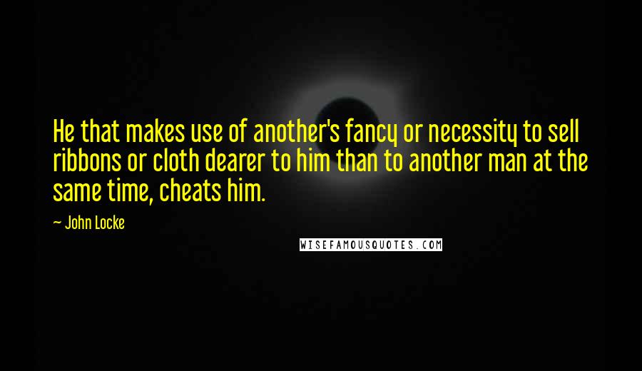 John Locke Quotes: He that makes use of another's fancy or necessity to sell ribbons or cloth dearer to him than to another man at the same time, cheats him.