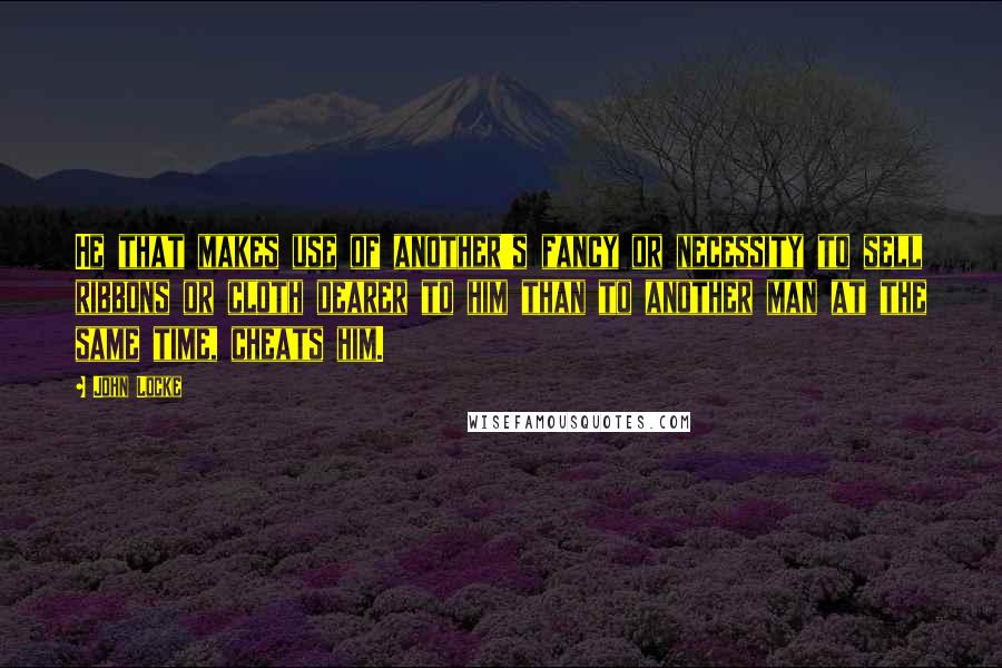 John Locke Quotes: He that makes use of another's fancy or necessity to sell ribbons or cloth dearer to him than to another man at the same time, cheats him.