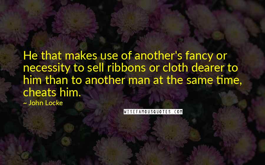 John Locke Quotes: He that makes use of another's fancy or necessity to sell ribbons or cloth dearer to him than to another man at the same time, cheats him.