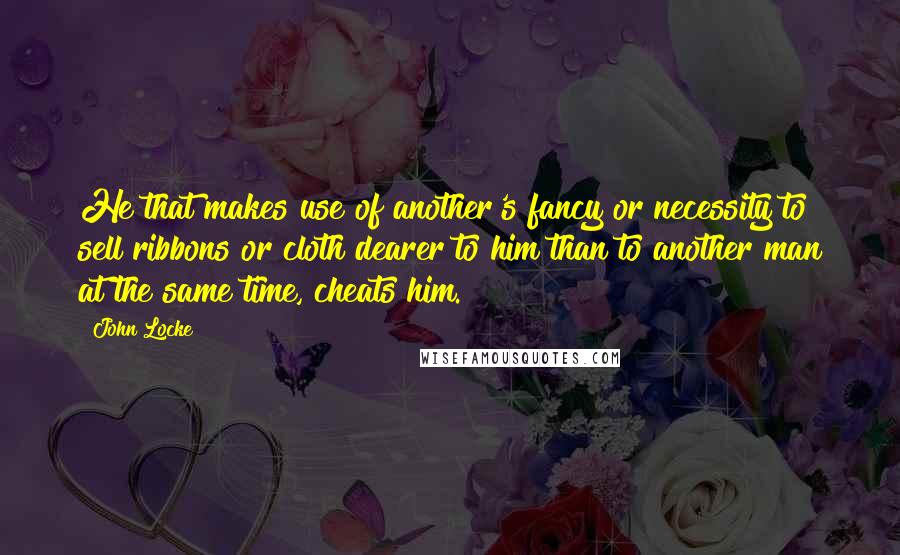 John Locke Quotes: He that makes use of another's fancy or necessity to sell ribbons or cloth dearer to him than to another man at the same time, cheats him.