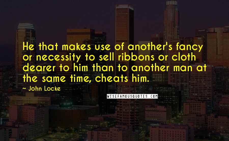John Locke Quotes: He that makes use of another's fancy or necessity to sell ribbons or cloth dearer to him than to another man at the same time, cheats him.