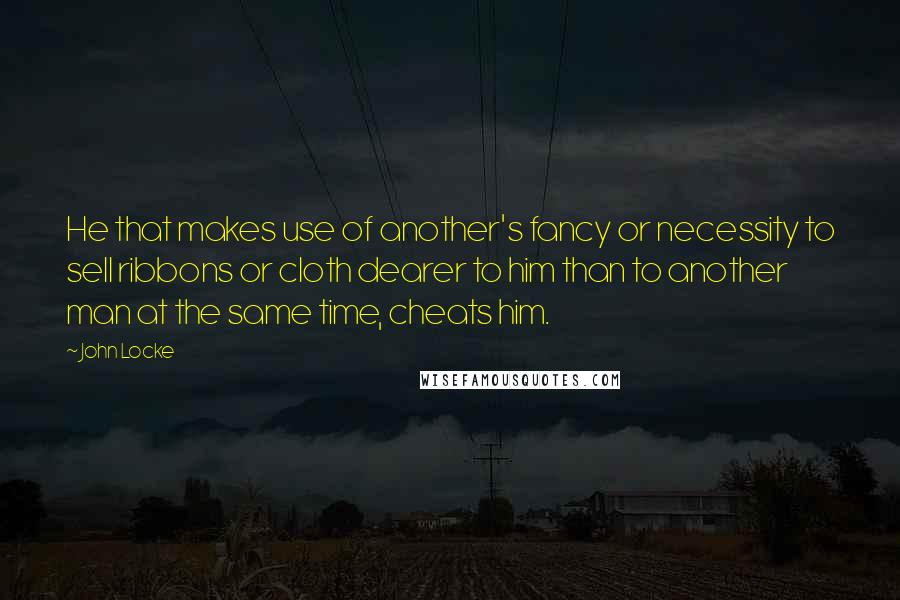 John Locke Quotes: He that makes use of another's fancy or necessity to sell ribbons or cloth dearer to him than to another man at the same time, cheats him.