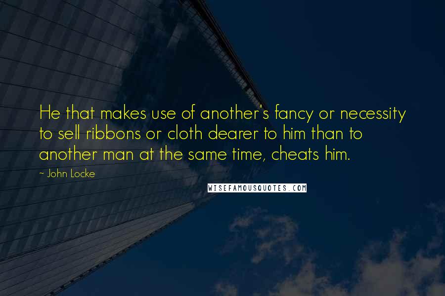 John Locke Quotes: He that makes use of another's fancy or necessity to sell ribbons or cloth dearer to him than to another man at the same time, cheats him.