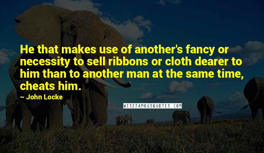 John Locke Quotes: He that makes use of another's fancy or necessity to sell ribbons or cloth dearer to him than to another man at the same time, cheats him.