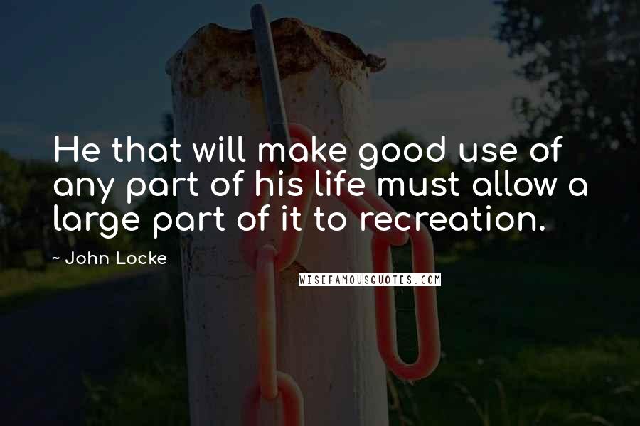 John Locke Quotes: He that will make good use of any part of his life must allow a large part of it to recreation.