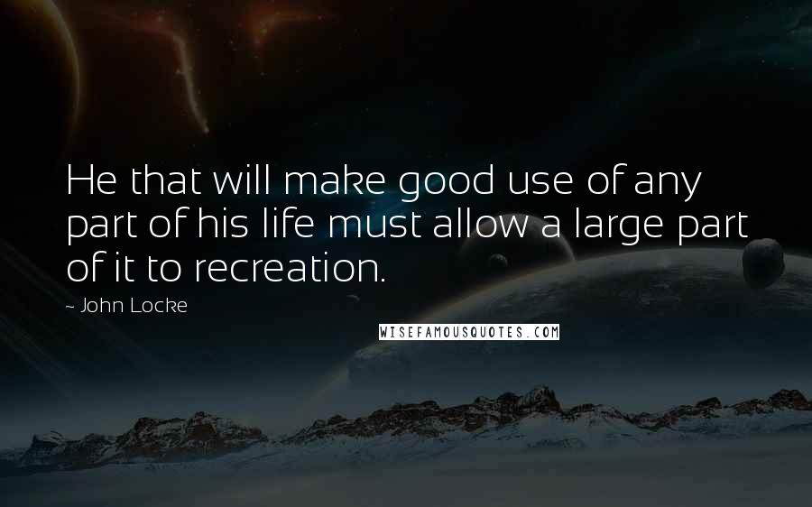 John Locke Quotes: He that will make good use of any part of his life must allow a large part of it to recreation.