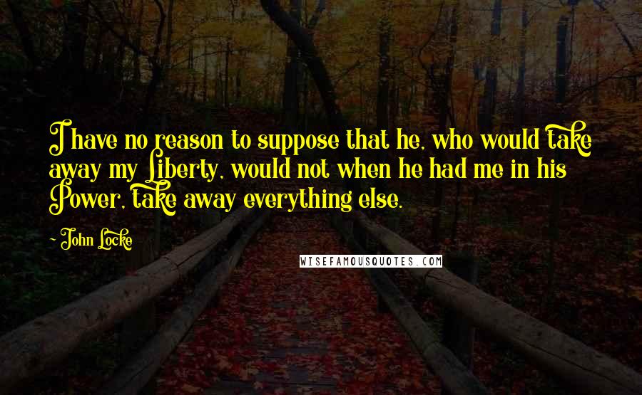 John Locke Quotes: I have no reason to suppose that he, who would take away my Liberty, would not when he had me in his Power, take away everything else.