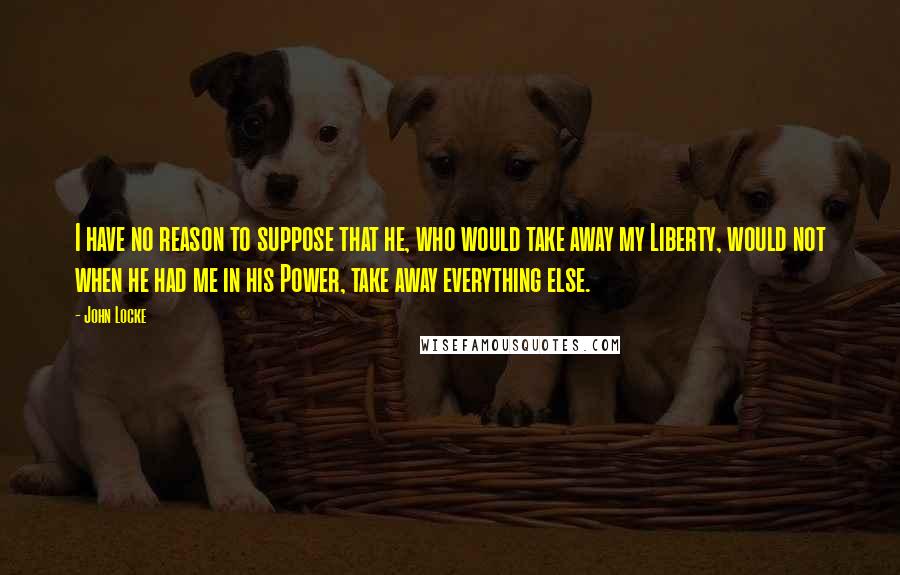 John Locke Quotes: I have no reason to suppose that he, who would take away my Liberty, would not when he had me in his Power, take away everything else.