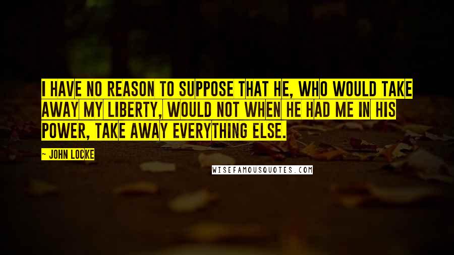 John Locke Quotes: I have no reason to suppose that he, who would take away my Liberty, would not when he had me in his Power, take away everything else.