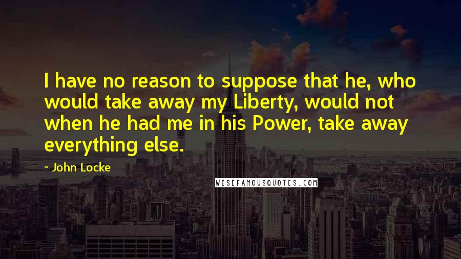 John Locke Quotes: I have no reason to suppose that he, who would take away my Liberty, would not when he had me in his Power, take away everything else.