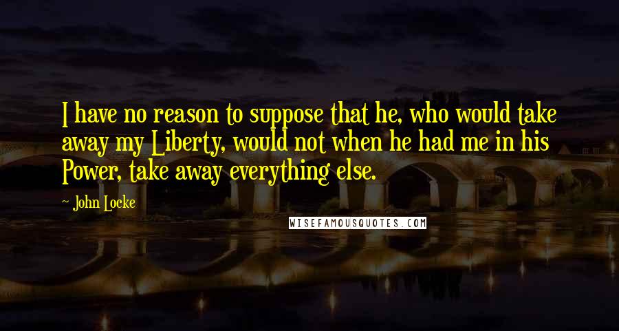 John Locke Quotes: I have no reason to suppose that he, who would take away my Liberty, would not when he had me in his Power, take away everything else.