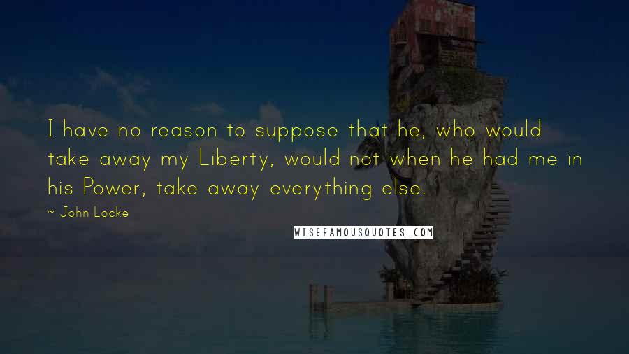 John Locke Quotes: I have no reason to suppose that he, who would take away my Liberty, would not when he had me in his Power, take away everything else.