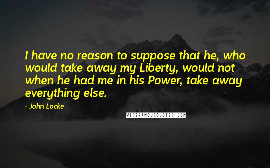 John Locke Quotes: I have no reason to suppose that he, who would take away my Liberty, would not when he had me in his Power, take away everything else.