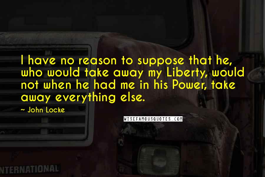 John Locke Quotes: I have no reason to suppose that he, who would take away my Liberty, would not when he had me in his Power, take away everything else.