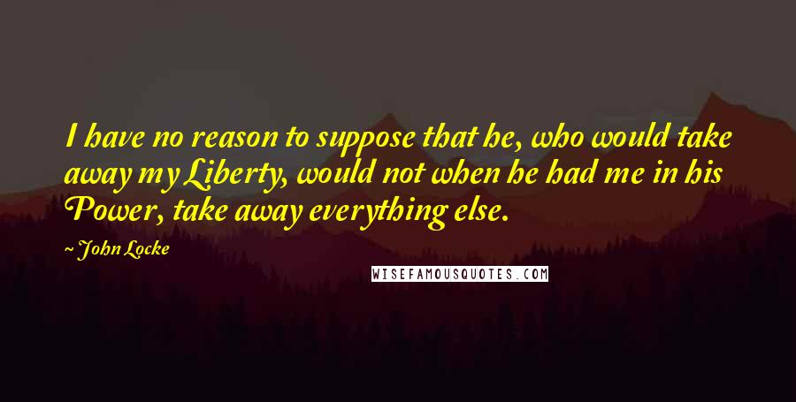 John Locke Quotes: I have no reason to suppose that he, who would take away my Liberty, would not when he had me in his Power, take away everything else.