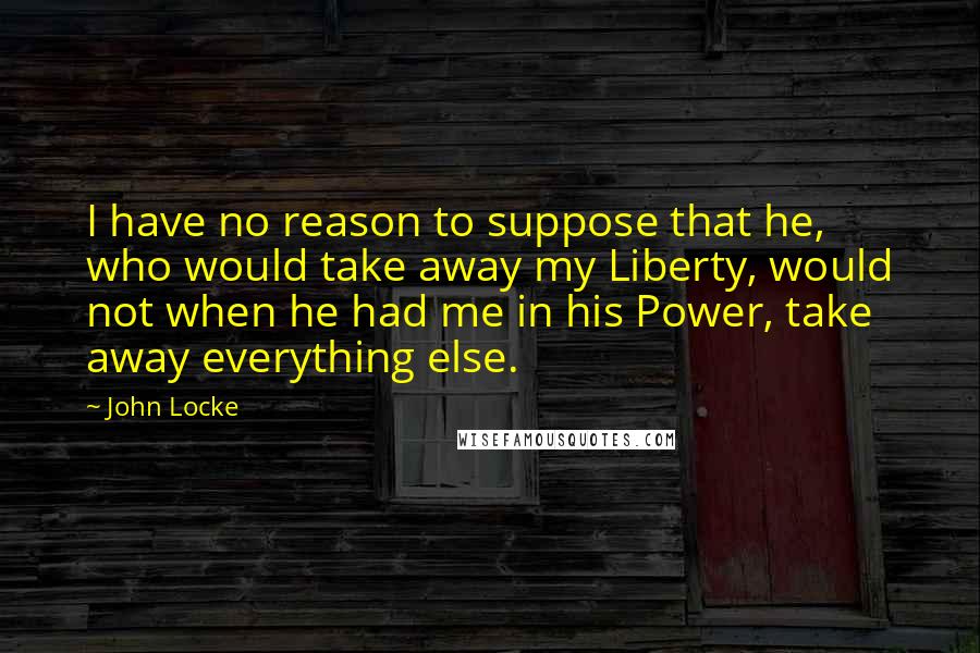 John Locke Quotes: I have no reason to suppose that he, who would take away my Liberty, would not when he had me in his Power, take away everything else.