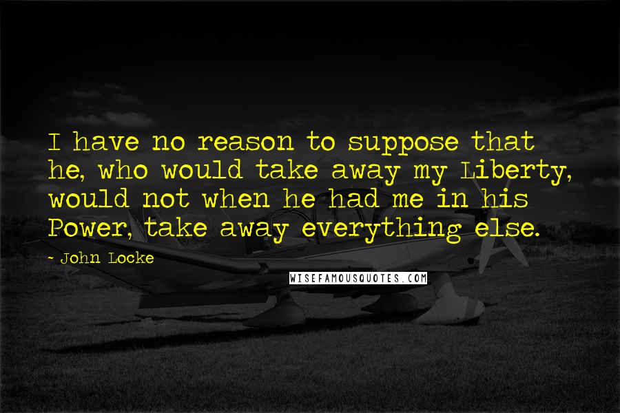 John Locke Quotes: I have no reason to suppose that he, who would take away my Liberty, would not when he had me in his Power, take away everything else.