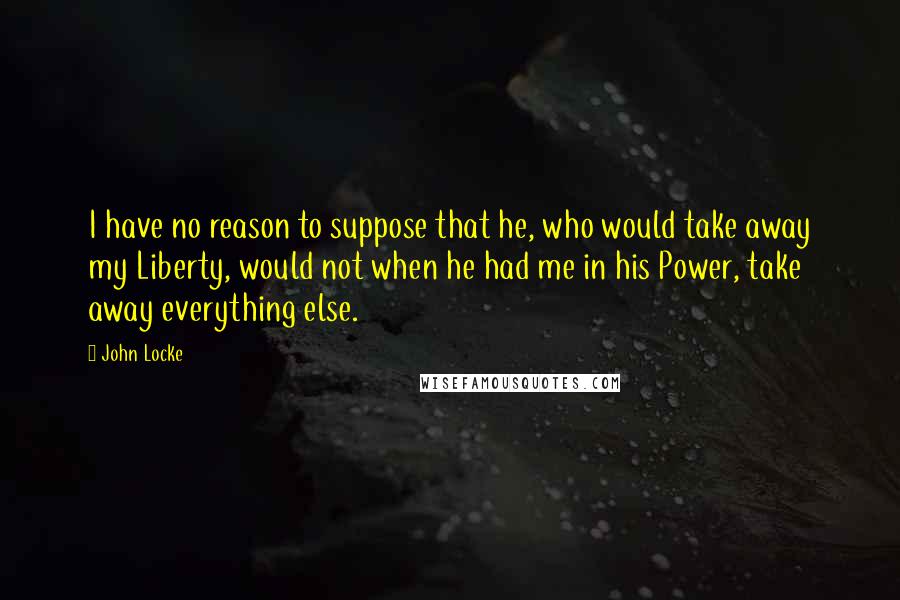John Locke Quotes: I have no reason to suppose that he, who would take away my Liberty, would not when he had me in his Power, take away everything else.
