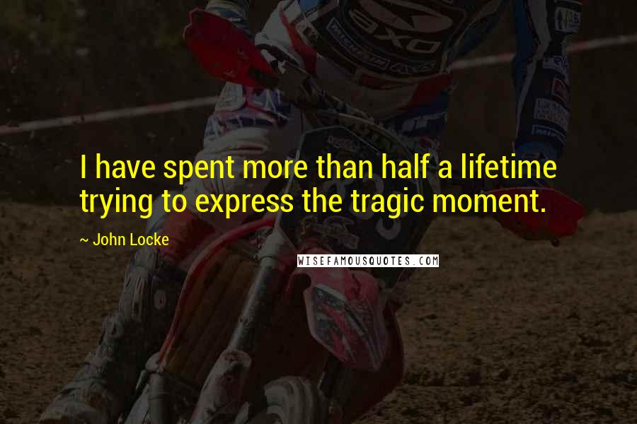 John Locke Quotes: I have spent more than half a lifetime trying to express the tragic moment.