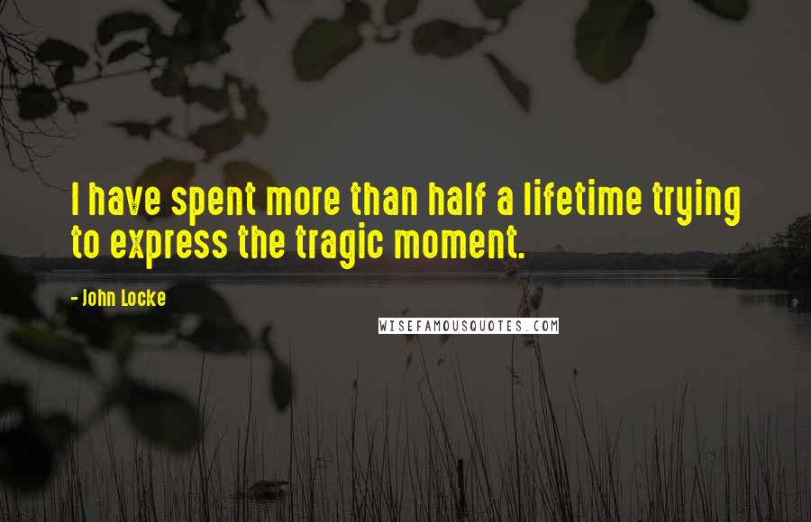 John Locke Quotes: I have spent more than half a lifetime trying to express the tragic moment.
