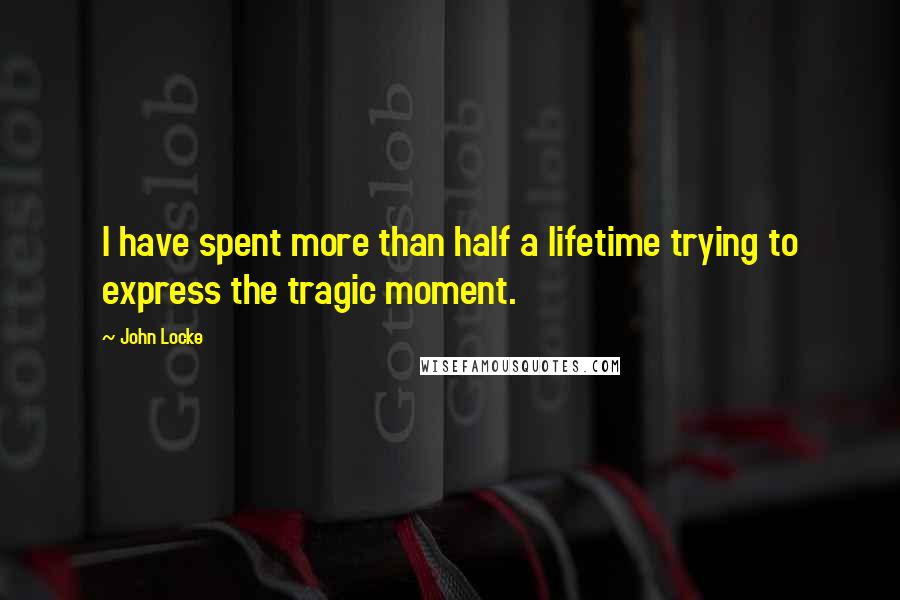 John Locke Quotes: I have spent more than half a lifetime trying to express the tragic moment.