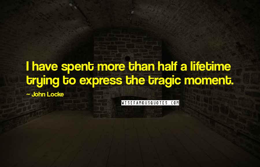 John Locke Quotes: I have spent more than half a lifetime trying to express the tragic moment.