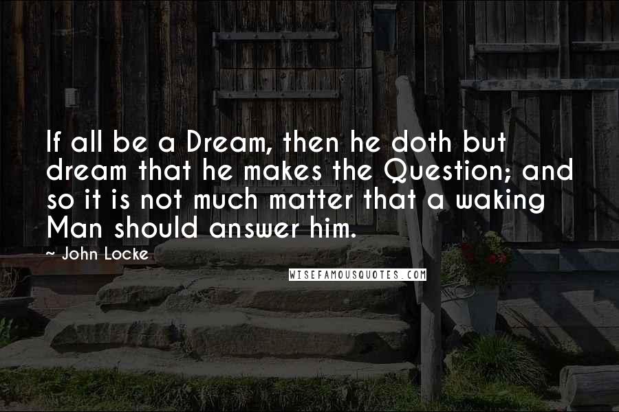 John Locke Quotes: If all be a Dream, then he doth but dream that he makes the Question; and so it is not much matter that a waking Man should answer him.