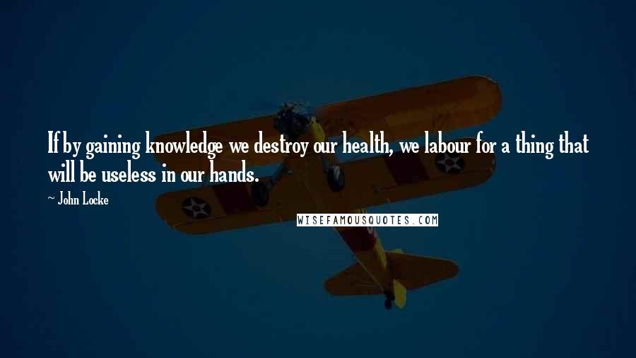 John Locke Quotes: If by gaining knowledge we destroy our health, we labour for a thing that will be useless in our hands.