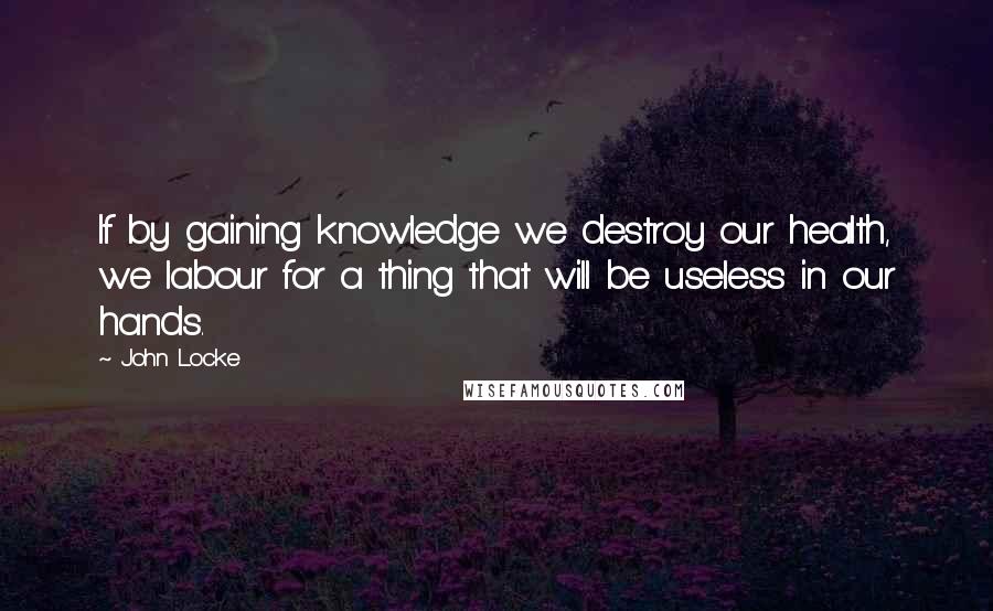 John Locke Quotes: If by gaining knowledge we destroy our health, we labour for a thing that will be useless in our hands.