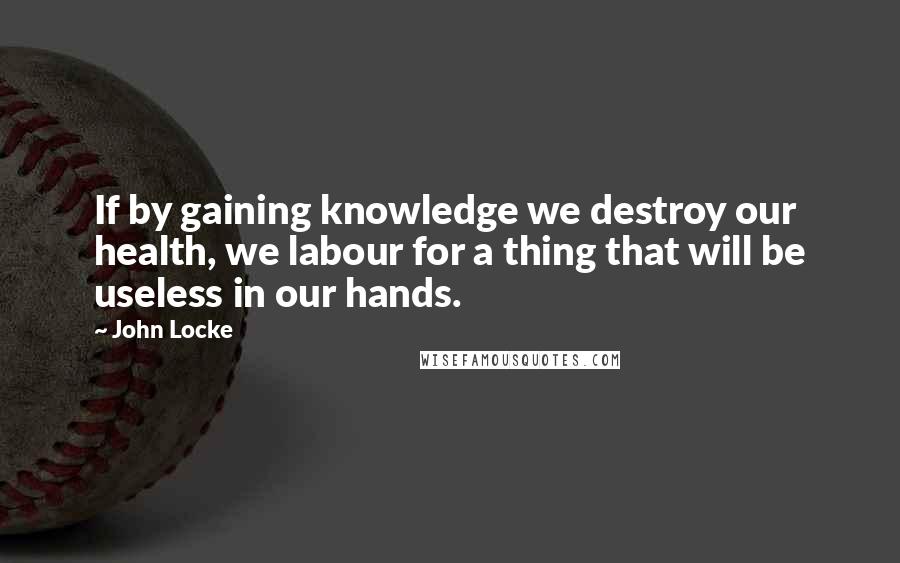 John Locke Quotes: If by gaining knowledge we destroy our health, we labour for a thing that will be useless in our hands.