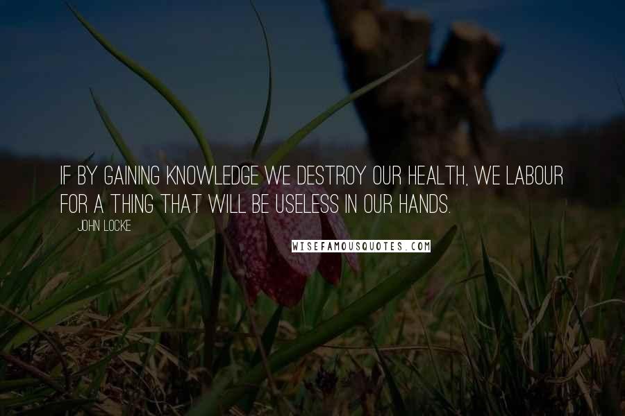 John Locke Quotes: If by gaining knowledge we destroy our health, we labour for a thing that will be useless in our hands.