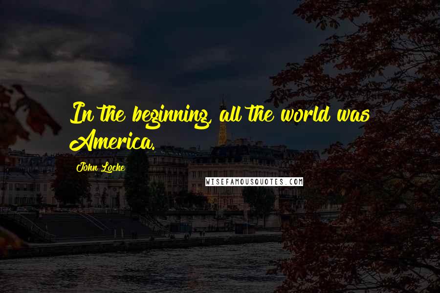 John Locke Quotes: In the beginning, all the world was America.