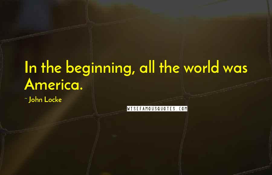 John Locke Quotes: In the beginning, all the world was America.