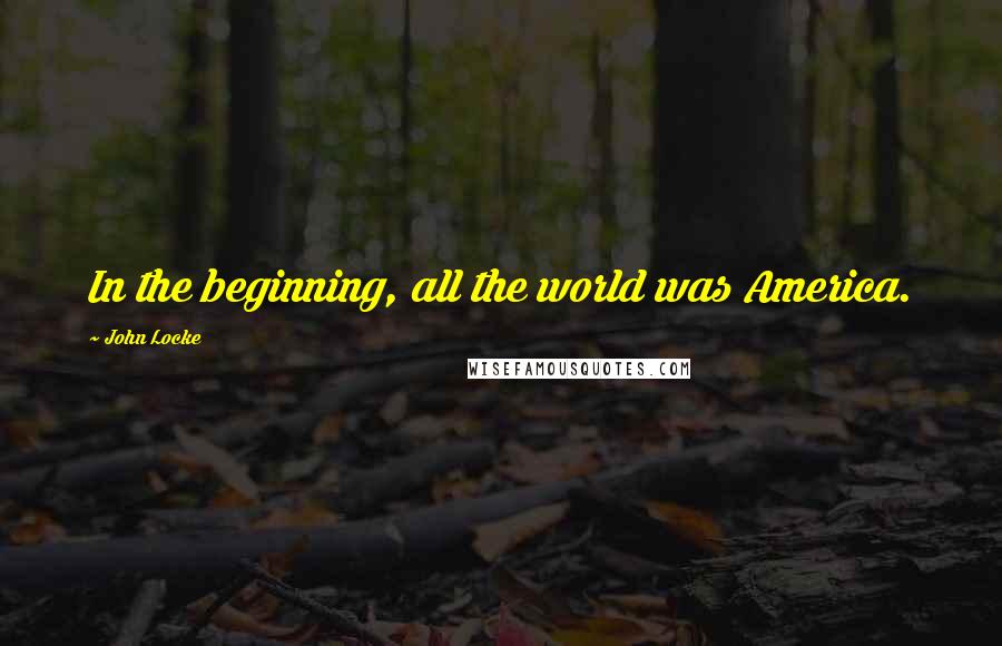 John Locke Quotes: In the beginning, all the world was America.