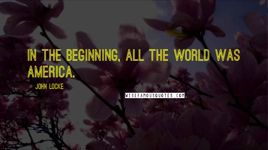 John Locke Quotes: In the beginning, all the world was America.