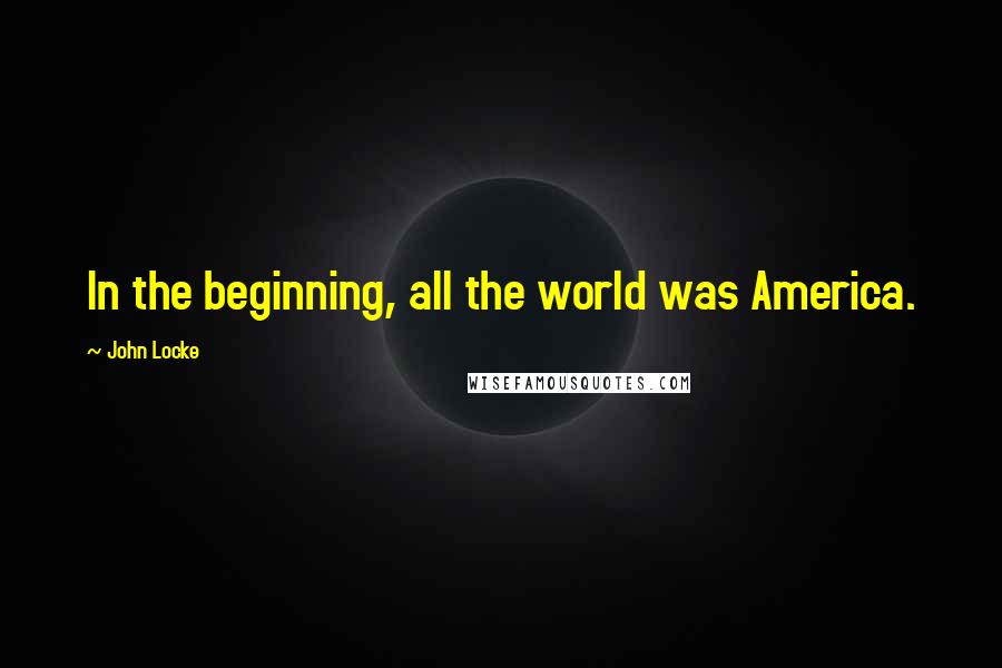 John Locke Quotes: In the beginning, all the world was America.