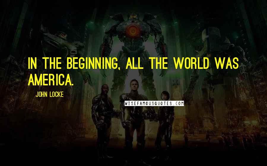 John Locke Quotes: In the beginning, all the world was America.