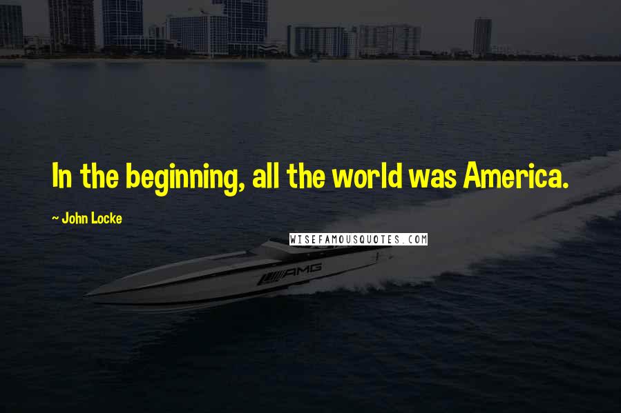 John Locke Quotes: In the beginning, all the world was America.