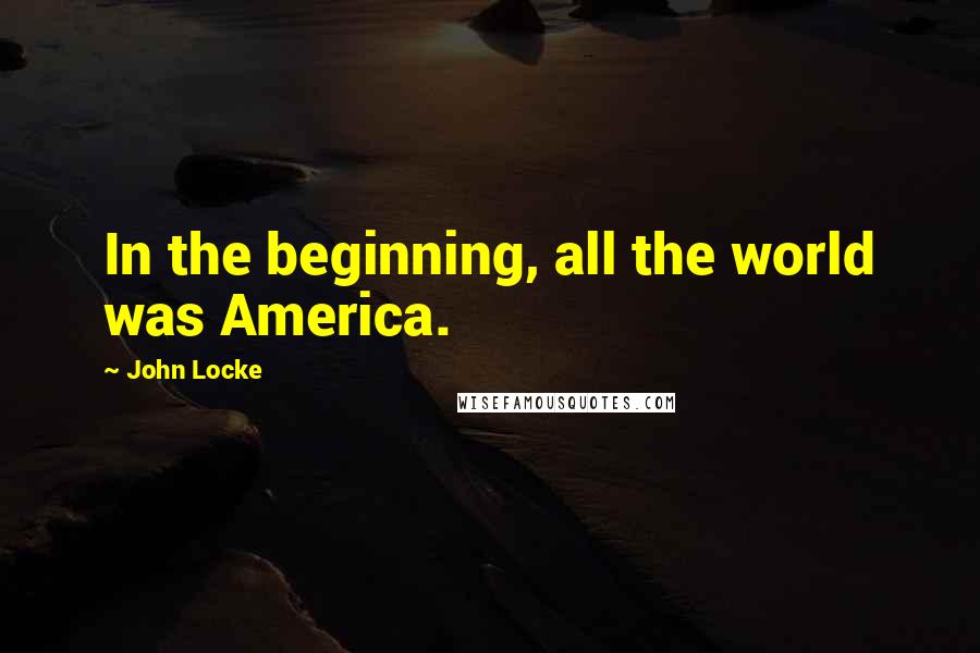 John Locke Quotes: In the beginning, all the world was America.