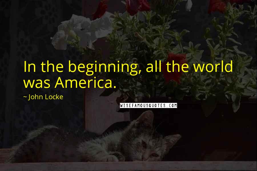 John Locke Quotes: In the beginning, all the world was America.