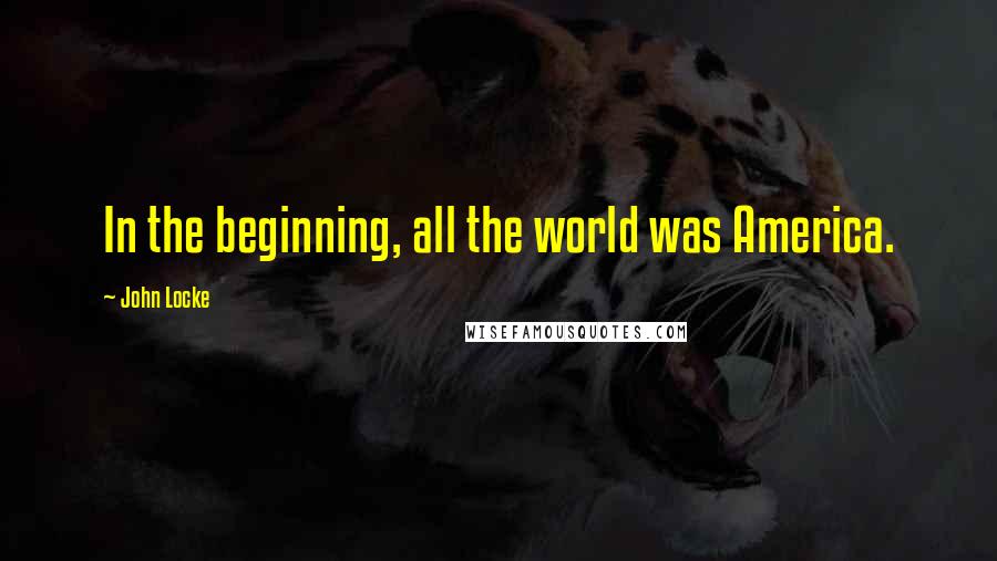 John Locke Quotes: In the beginning, all the world was America.