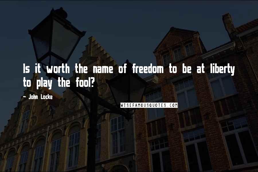 John Locke Quotes: Is it worth the name of freedom to be at liberty to play the fool?