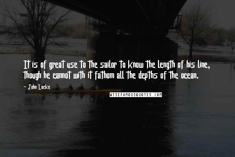 John Locke Quotes: It is of great use to the sailor to know the length of his line, though he cannot with it fathom all the depths of the ocean.