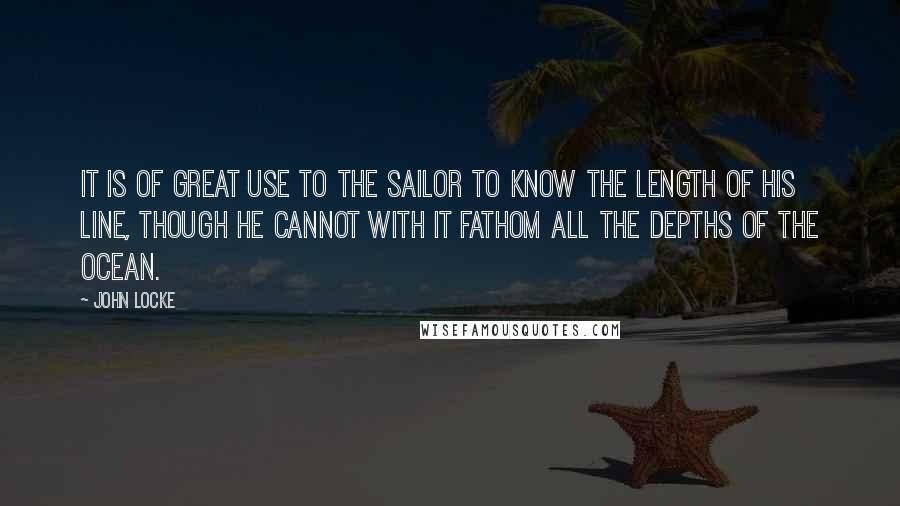 John Locke Quotes: It is of great use to the sailor to know the length of his line, though he cannot with it fathom all the depths of the ocean.