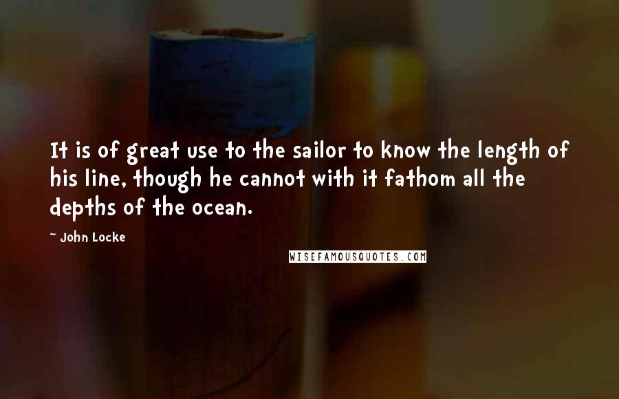John Locke Quotes: It is of great use to the sailor to know the length of his line, though he cannot with it fathom all the depths of the ocean.