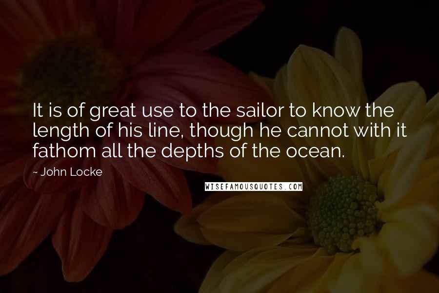 John Locke Quotes: It is of great use to the sailor to know the length of his line, though he cannot with it fathom all the depths of the ocean.