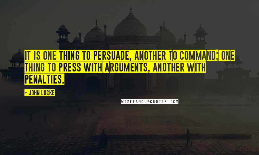 John Locke Quotes: It is one thing to persuade, another to command; one thing to press with arguments, another with penalties.