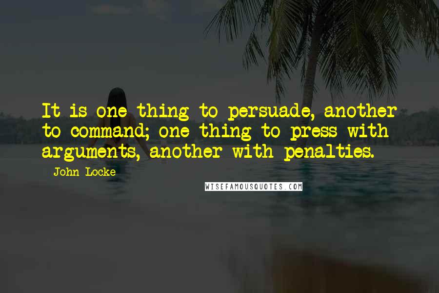 John Locke Quotes: It is one thing to persuade, another to command; one thing to press with arguments, another with penalties.