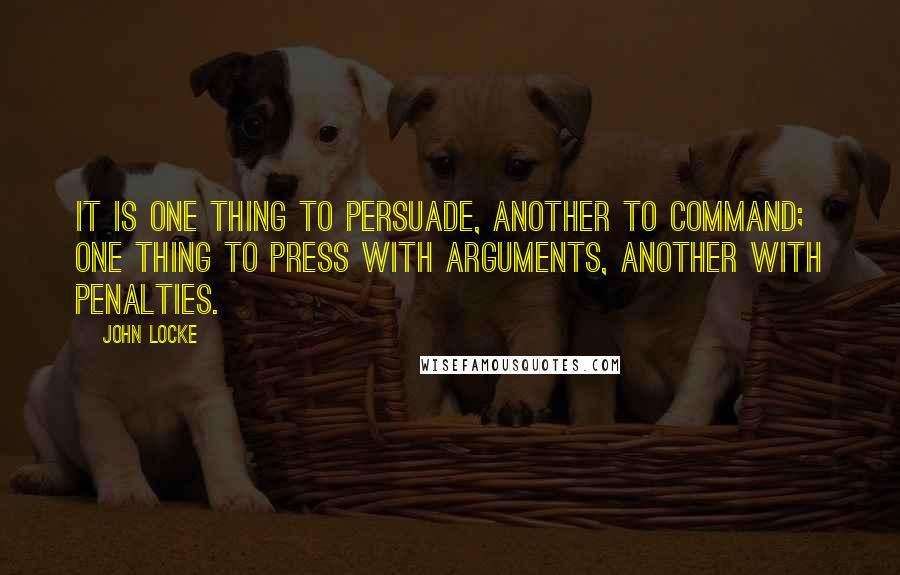 John Locke Quotes: It is one thing to persuade, another to command; one thing to press with arguments, another with penalties.